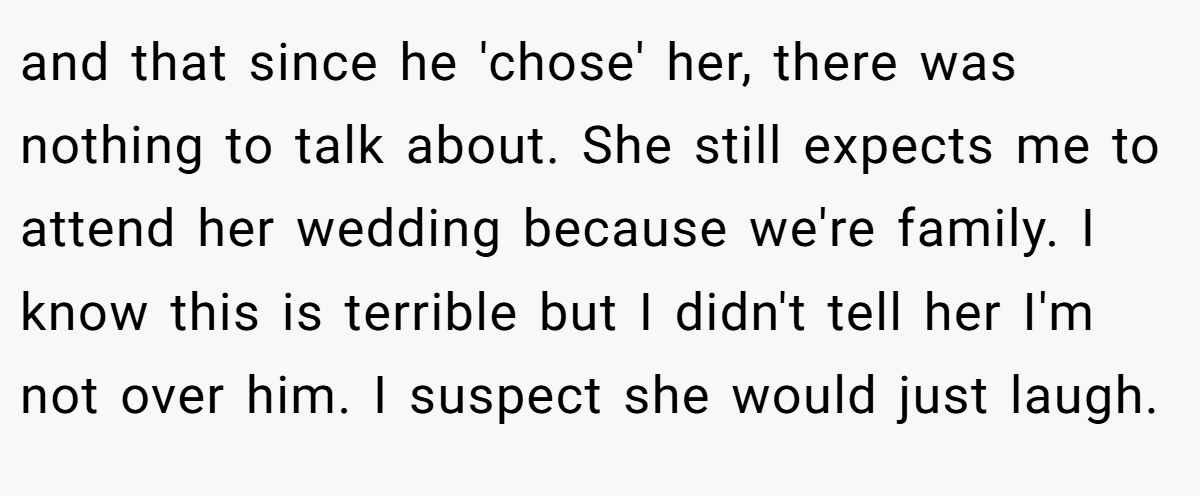 and that since he 'chose' her, there was nothing to talk about. She still expects me to attend her wedding because we're family. I know this is terrible but I didn't tell her I'm not over him. I suspect she would just laugh.