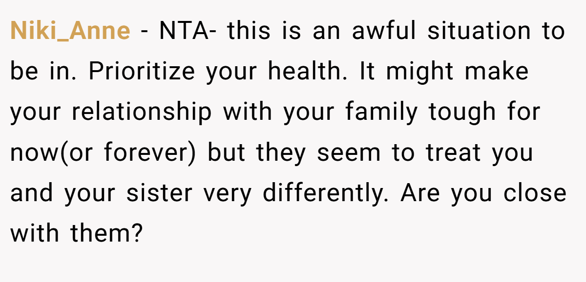 Niki_Anne − NTA- this is an awful situation to be in. Prioritize your health. It might make your relationship with your family tough for now(or forever) but they seem to treat you and your sister very differently. Are you close with them?