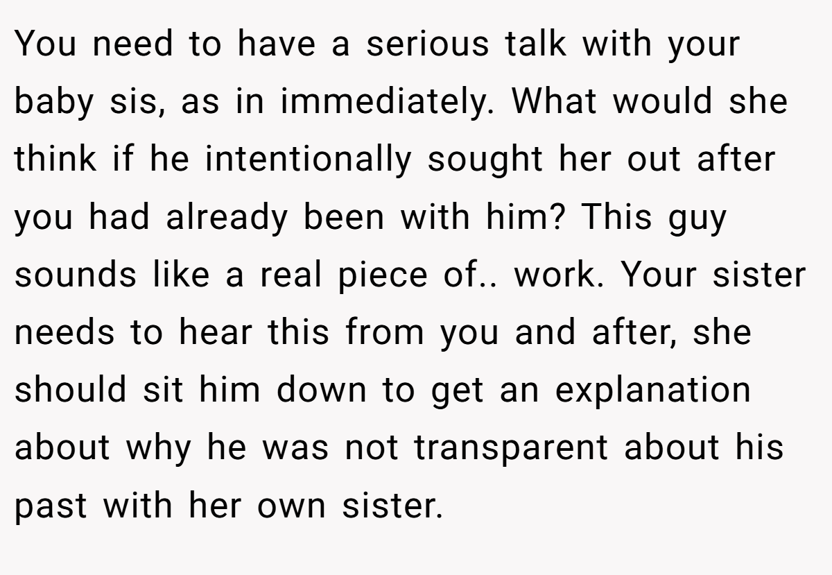 You need to have a serious talk with your baby sis, as in immediately. What would she think if he intentionally sought her out after you had already been with him? This guy sounds like a real piece of.. work. Your sister needs to hear this from you and after, she should sit him down to get an explanation about why he was not transparent about his past with her own sister.