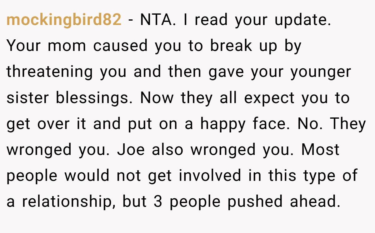 mockingbird82 − NTA. I read your update. Your mom caused you to break up by threatening you and then gave your younger sister blessings. Now they all expect you to get over it and put on a happy face. No. They wronged you. Joe also wronged you. Most people would not get involved in this type of a relationship, but 3 people pushed ahead.