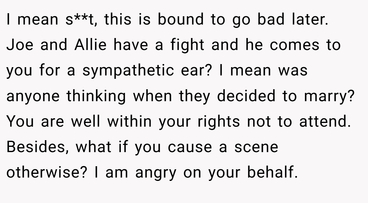 I mean s**t, this is bound to go bad later. Joe and Allie have a fight and he comes to you for a sympathetic ear? I mean was anyone thinking when they decided to marry? You are well within your rights not to attend. Besides, what if you cause a scene otherwise? I am angry on your behalf.