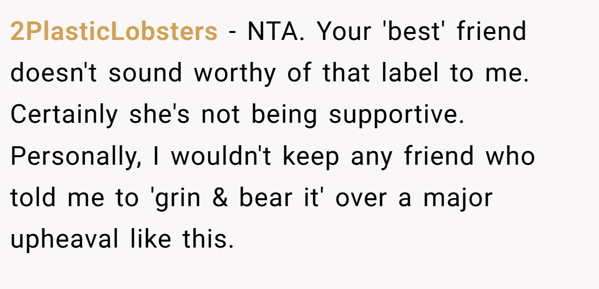 2PlasticLobsters − NTA. Your 'best' friend doesn't sound worthy of that label to me. Certainly she's not being supportive. Personally, I wouldn't keep any friend who told me to 'grin & bear it' over a major upheaval like this.