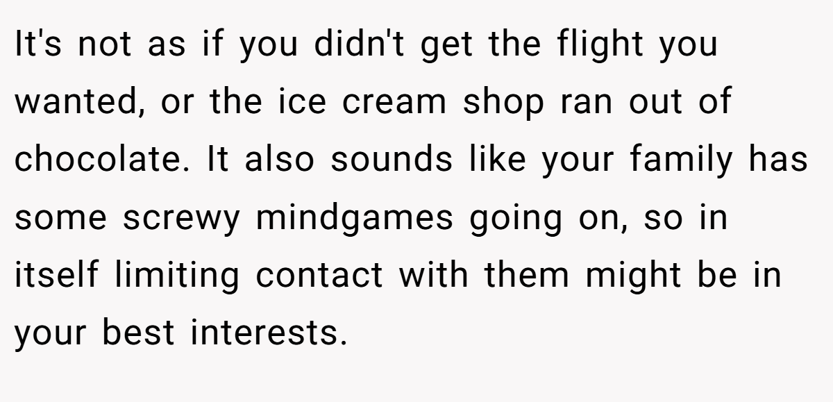 It's not as if you didn't get the flight you wanted, or the ice cream shop ran out of chocolate. It also sounds like your family has some screwy mindgames going on, so in itself limiting contact with them might be in your best interests.