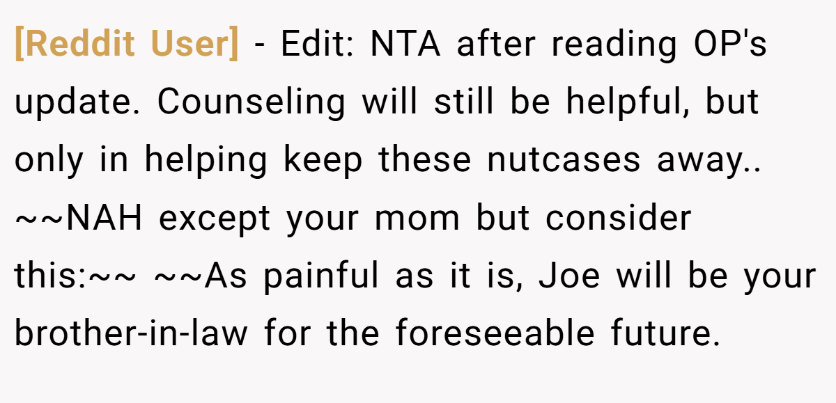 [Reddit User] − Edit: NTA after reading OP's update. Counseling will still be helpful, but only in helping keep these nutcases away.. ~~NAH except your mom but consider this:~~ ~~As painful as it is, Joe will be your brother-in-law for the foreseeable future.
