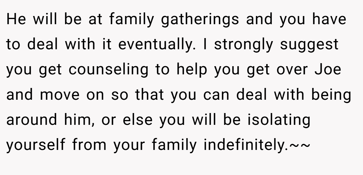 He will be at family gatherings and you have to deal with it eventually. I strongly suggest you get counseling to help you get over Joe and move on so that you can deal with being around him, or else you will be isolating yourself from your family indefinitely.~~