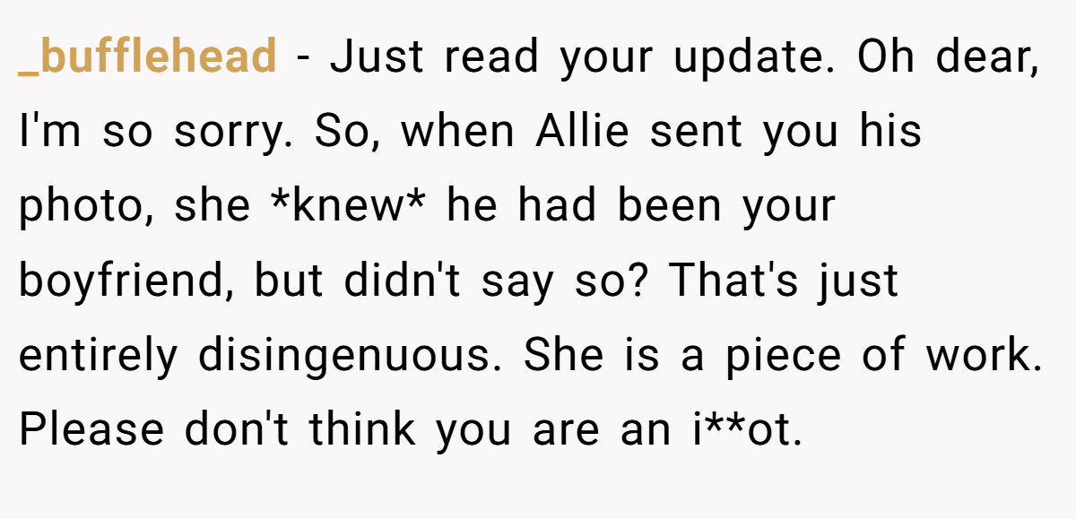 _bufflehead − Just read your update. Oh dear, I'm so sorry. So, when Allie sent you his photo, she *knew* he had been your boyfriend, but didn't say so? That's just entirely disingenuous. She is a piece of work. Please don't think you are an i**ot.