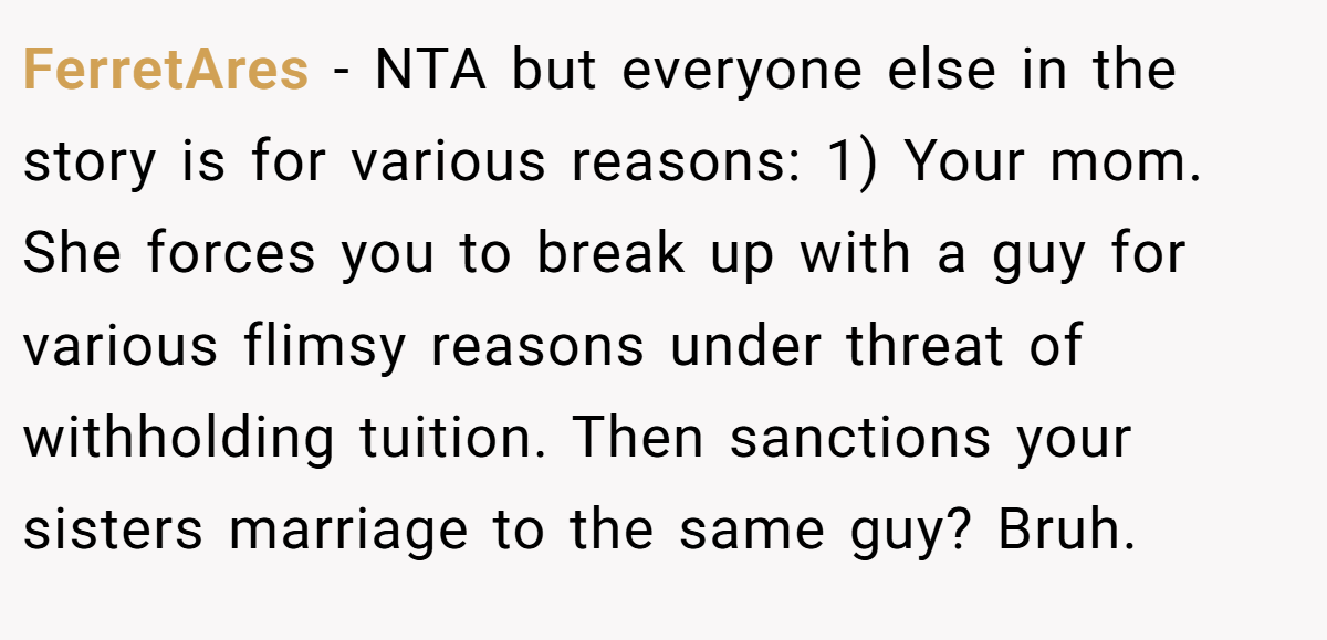 FerretAres − NTA but everyone else in the story is for various reasons: 1) Your mom. She forces you to break up with a guy for various flimsy reasons under threat of withholding tuition. Then sanctions your sisters marriage to the same guy? Bruh.