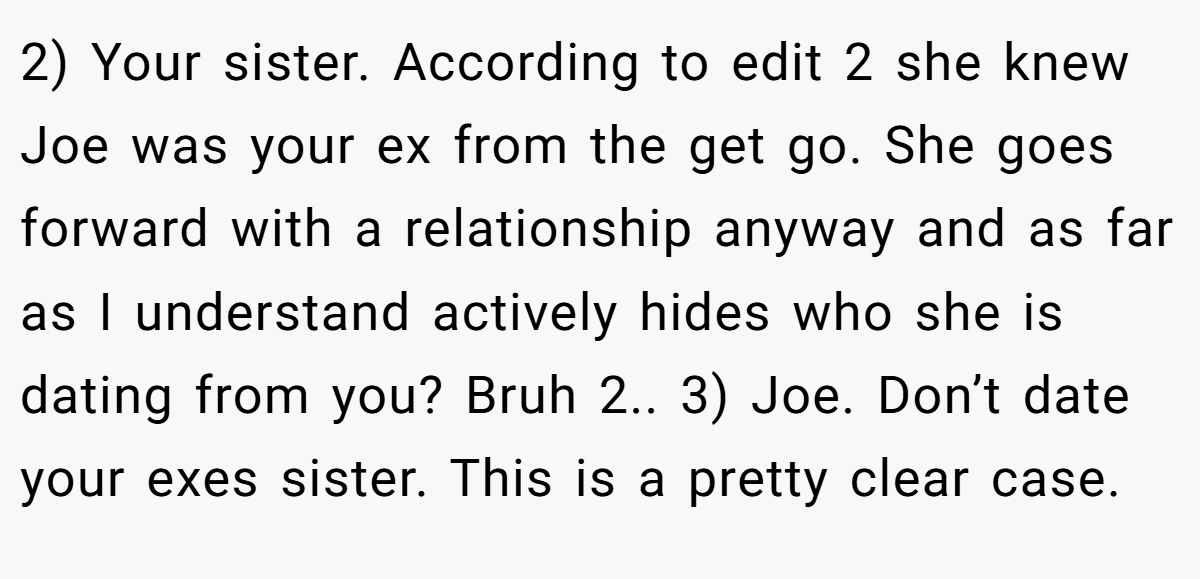 2) Your sister. According to edit 2 she knew Joe was your ex from the get go. She goes forward with a relationship anyway and as far as I understand actively hides who she is dating from you? Bruh 2.. 3) Joe. Don’t date your exes sister. This is a pretty clear case.