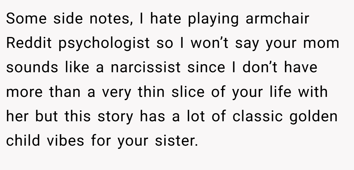 Some side notes, I hate playing armchair Reddit psychologist so I won’t say your mom sounds like a narcissist since I don’t have more than a very thin slice of your life with her but this story has a lot of classic golden child vibes for your sister.