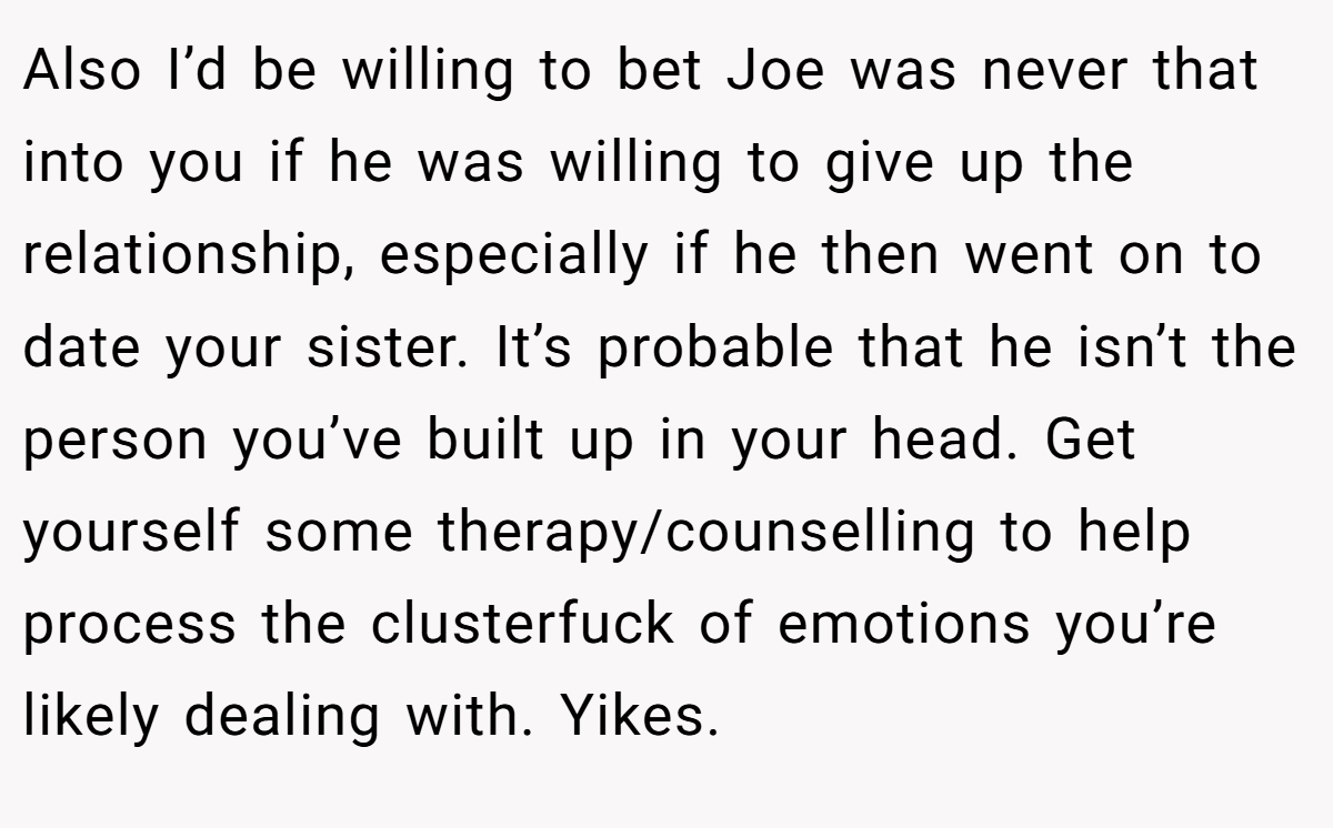 Also I’d be willing to bet Joe was never that into you if he was willing to give up the relationship, especially if he then went on to date your sister. It’s probable that he isn’t the person you’ve built up in your head. Get yourself some therapy/counselling to help process the clusterfuck of emotions you’re likely dealing with. Yikes.