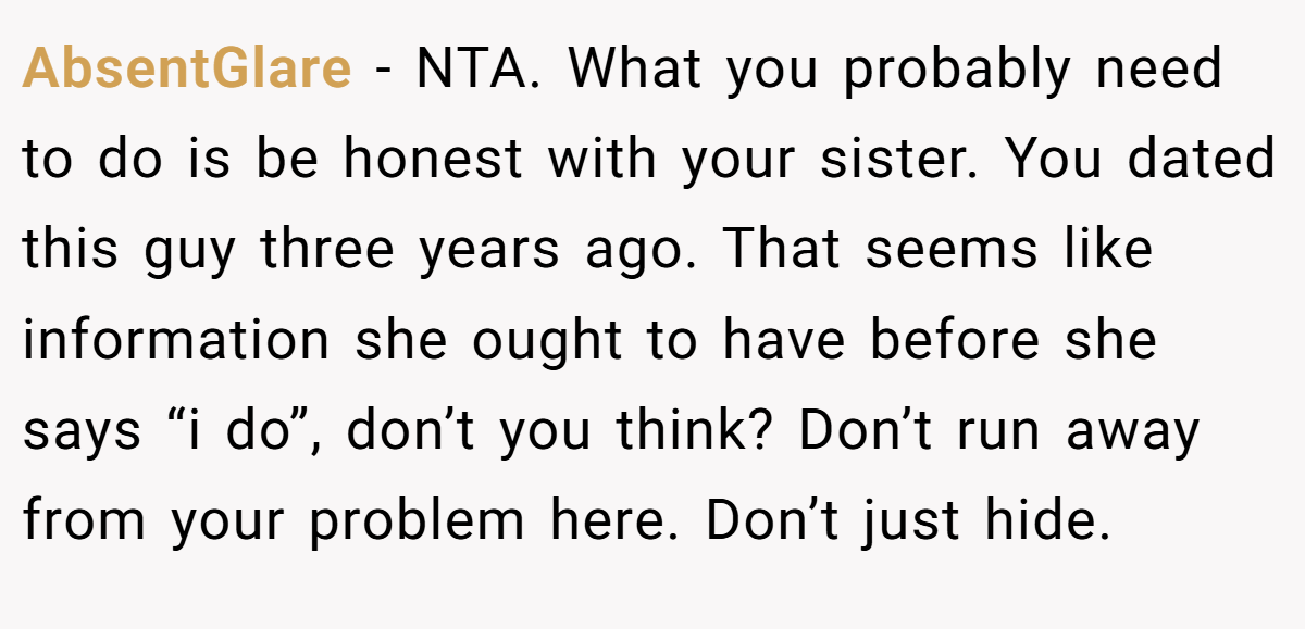 AbsentGlare − NTA. What you probably need to do is be honest with your sister. You dated this guy three years ago. That seems like information she ought to have before she says “i do”, don’t you think? Don’t run away from your problem here. Don’t just hide.