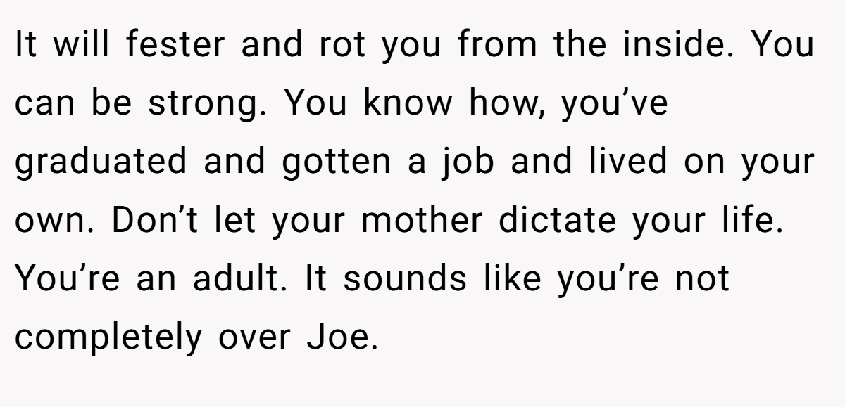 It will fester and rot you from the inside. You can be strong. You know how, you’ve graduated and gotten a job and lived on your own. Don’t let your mother dictate your life. You’re an adult. It sounds like you’re not completely over Joe.