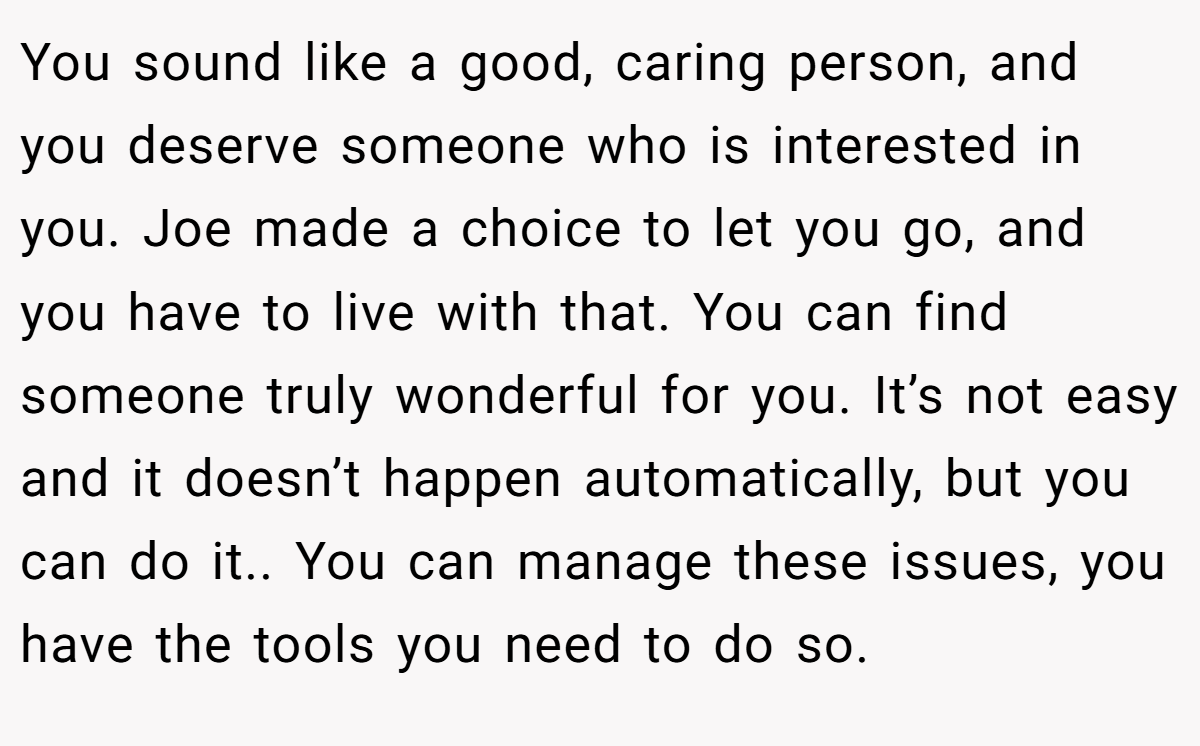 You sound like a good, caring person, and you deserve someone who is interested in you. Joe made a choice to let you go, and you have to live with that. You can find someone truly wonderful for you. It’s not easy and it doesn’t happen automatically, but you can do it.. You can manage these issues, you have the tools you need to do so.