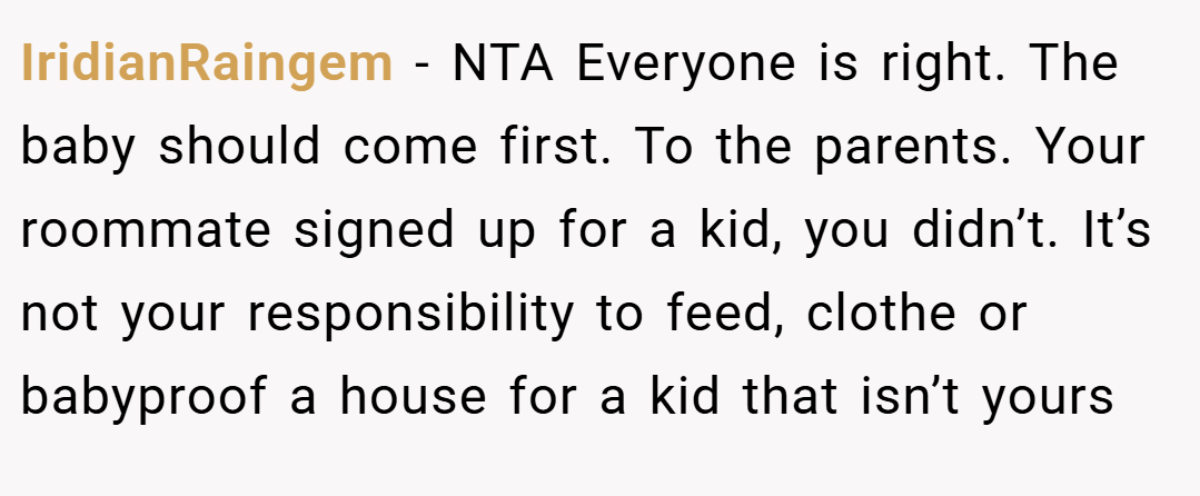 IridianRaingem − NTA Everyone is right. The baby should come first. To the parents. Your roommate signed up for a kid, you didn’t. It’s not your responsibility to feed, clothe or babyproof a house for a kid that isn’t yours