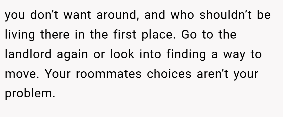 you don’t want around, and who shouldn’t be living there in the first place. Go to the landlord again or look into finding a way to move. Your roommates choices aren’t your problem.
