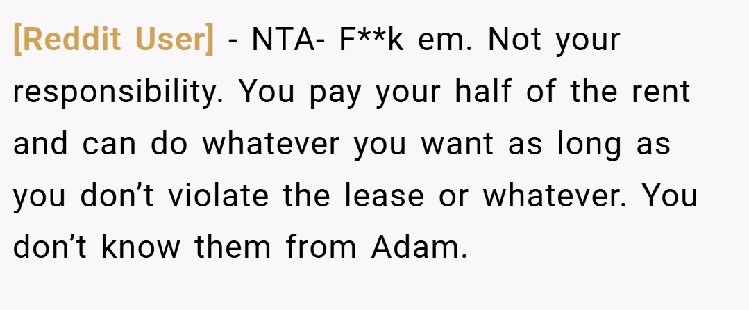 [Reddit User] − NTA- F**k em. Not your responsibility. You pay your half of the rent and can do whatever you want as long as you don’t violate the lease or whatever. You don’t know them from Adam.