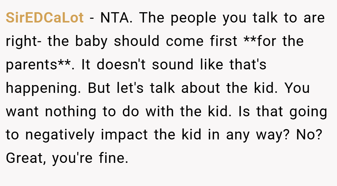 SirEDCaLot − NTA. The people you talk to are right- the baby should come first **for the parents**. It doesn't sound like that's happening. But let's talk about the kid. You want nothing to do with the kid. Is that going to negatively impact the kid in any way? No? Great, you're fine.