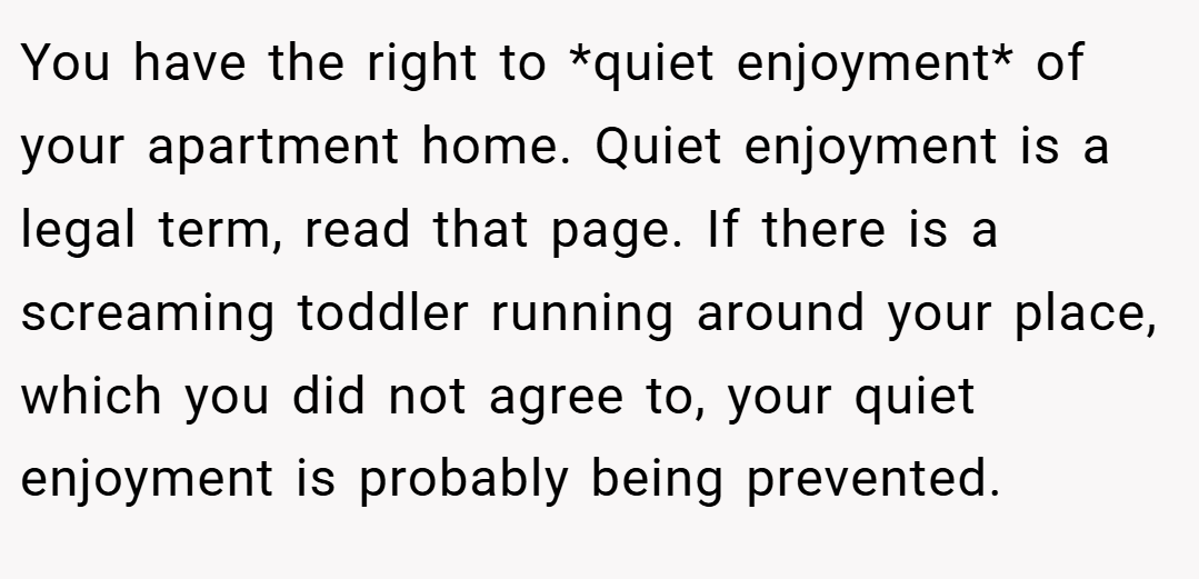 You have the right to *quiet enjoyment* of your apartment home. Quiet enjoyment is a legal term, read that page. If there is a screaming toddler running around your place, which you did not agree to, your quiet enjoyment is probably being prevented.