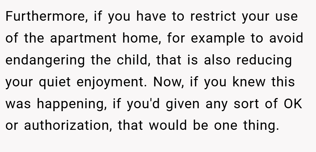 Furthermore, if you have to restrict your use of the apartment home, for example to avoid endangering the child, that is also reducing your quiet enjoyment. Now, if you knew this was happening, if you'd given any sort of OK or authorization, that would be one thing.