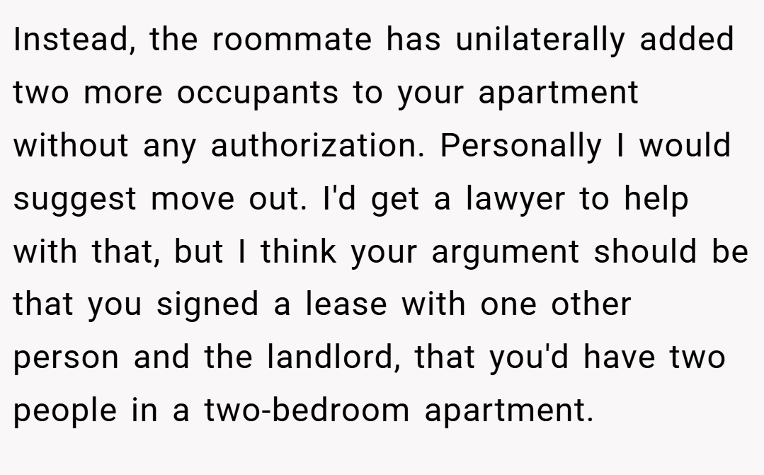 Instead, the roommate has unilaterally added two more occupants to your apartment without any authorization. Personally I would suggest move out. I'd get a lawyer to help with that, but I think your argument should be that you signed a lease with one other person and the landlord, that you'd have two people in a two-bedroom apartment.