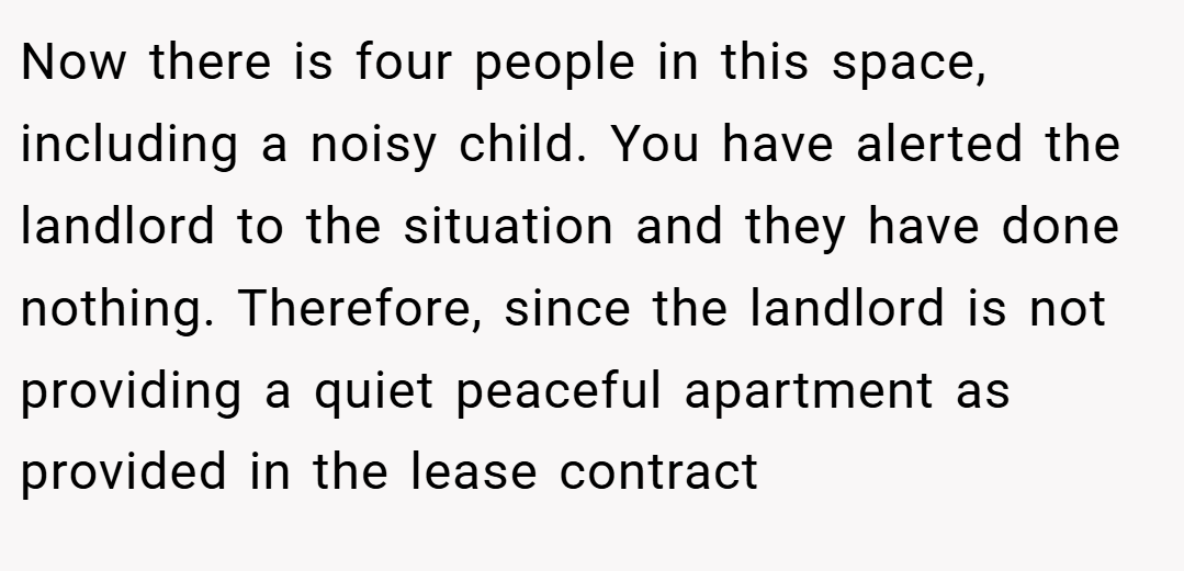 Now there is four people in this space, including a noisy child. You have alerted the landlord to the situation and they have done nothing. Therefore, since the landlord is not providing a quiet peaceful apartment as provided in the lease contract