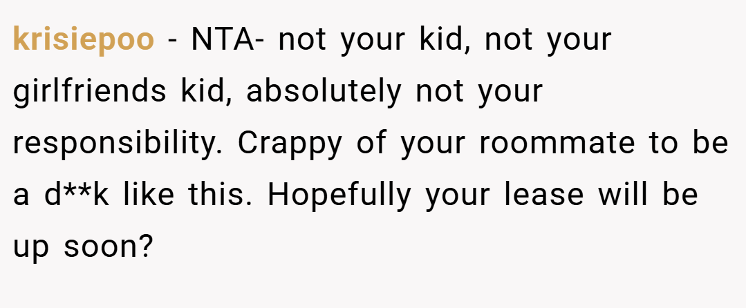 krisiepoo − NTA- not your kid, not your girlfriends kid, absolutely not your responsibility. Crappy of your roommate to be a d**k like this. Hopefully your lease will be up soon?