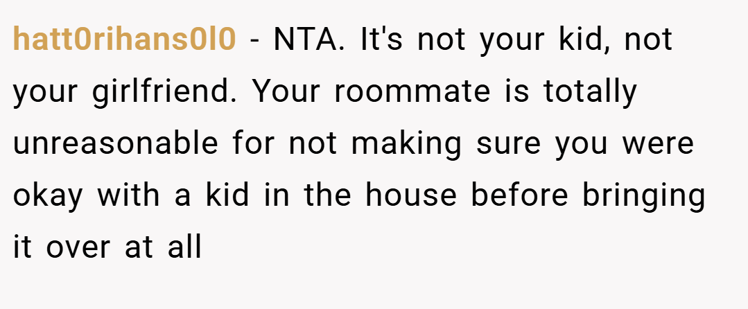 hatt0rihans0l0 − NTA. It's not your kid, not your girlfriend. Your roommate is totally unreasonable for not making sure you were okay with a kid in the house before bringing it over at all