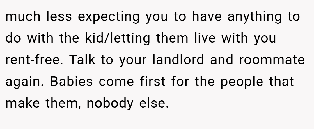 much less expecting you to have anything to do with the kid/letting them live with you rent-free. Talk to your landlord and roommate again. Babies come first for the people that make them, nobody else.