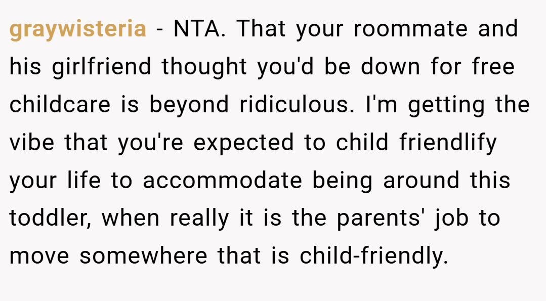 graywisteria − NTA. That your roommate and his girlfriend thought you'd be down for free childcare is beyond ridiculous. I'm getting the vibe that you're expected to child friendlify your life to accommodate being around this toddler, when really it is the parents' job to move somewhere that is child-friendly.