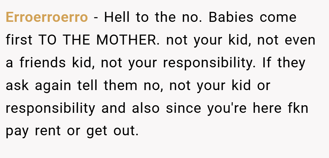 Erroerroerro − Hell to the no. Babies come first TO THE MOTHER. not your kid, not even a friends kid, not your responsibility. If they ask again tell them no, not your kid or responsibility and also since you're here fkn pay rent or get out.