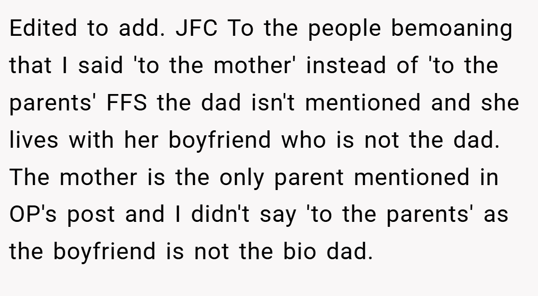 Edited to add. JFC To the people bemoaning that I said 'to the mother' instead of 'to the parents' FFS the dad isn't mentioned and she lives with her boyfriend who is not the dad. The mother is the only parent mentioned in OP's post and I didn't say 'to the parents' as the boyfriend is not the bio dad.