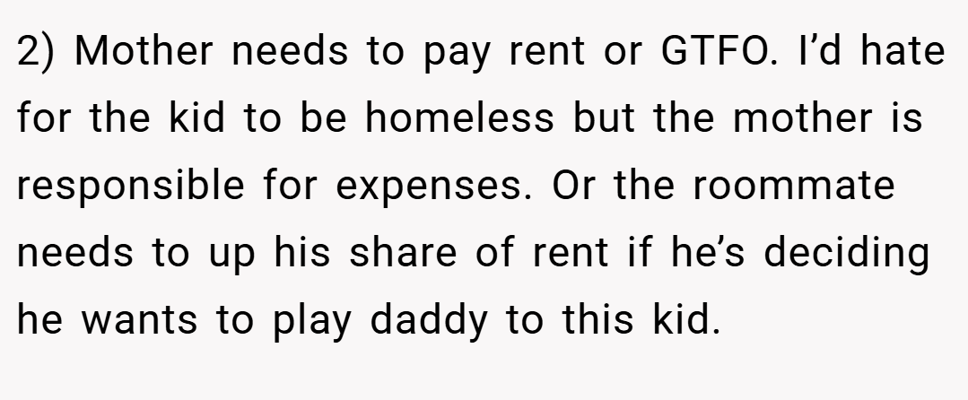 2) Mother needs to pay rent or GTFO. I’d hate for the kid to be homeless but the mother is responsible for expenses. Or the roommate needs to up his share of rent if he’s deciding he wants to play daddy to this kid.