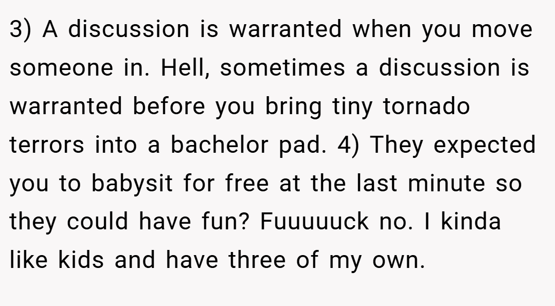3) A discussion is warranted when you move someone in. Hell, sometimes a discussion is warranted before you bring tiny tornado terrors into a bachelor pad. 4) They expected you to babysit for free at the last minute so they could have fun? Fuuuuuck no. I kinda like kids and have three of my own.