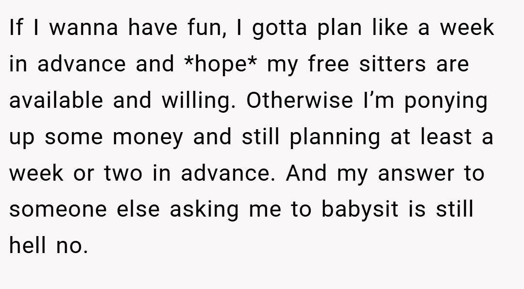 If I wanna have fun, I gotta plan like a week in advance and *hope* my free sitters are available and willing. Otherwise I’m ponying up some money and still planning at least a week or two in advance. And my answer to someone else asking me to babysit is still hell no.
