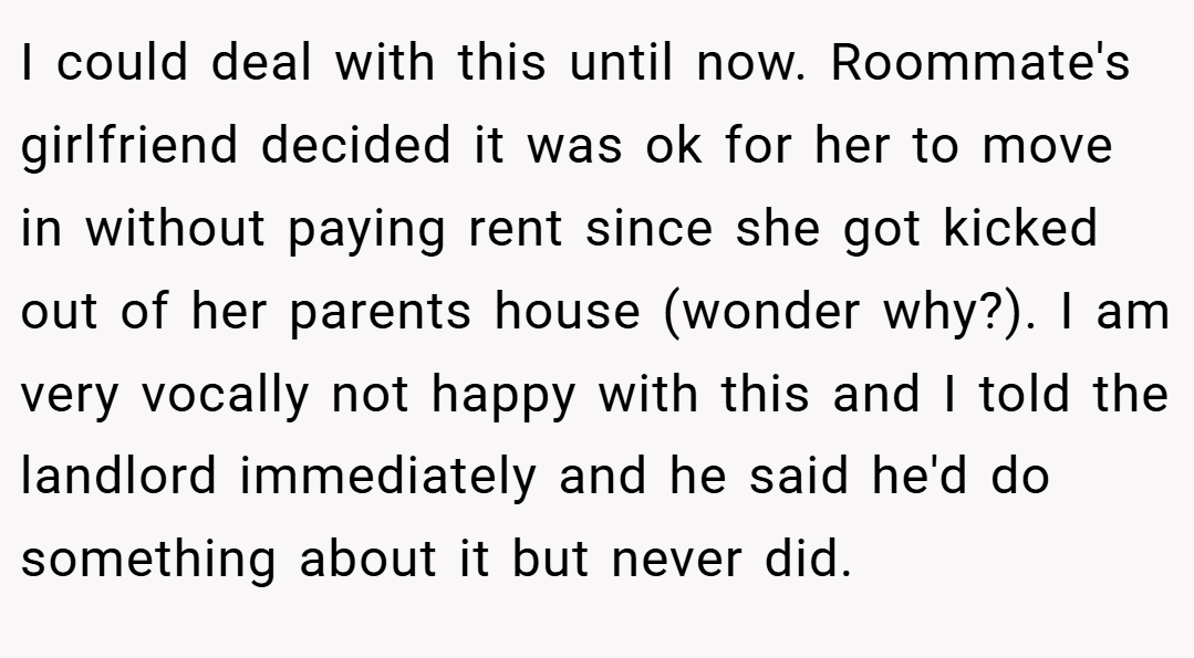 I could deal with this until now. Roommate's girlfriend decided it was ok for her to move in without paying rent since she got kicked out of her parents house (wonder why?). I am very vocally not happy with this and I told the landlord immediately and he said he'd do something about it but never did.