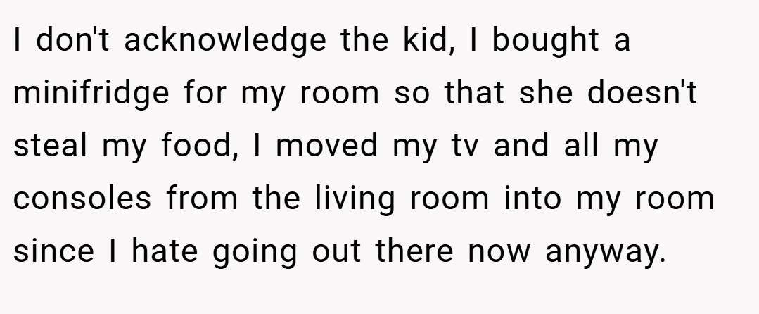 I don't acknowledge the kid, I bought a minifridge for my room so that she doesn't steal my food, I moved my tv and all my consoles from the living room into my room since I hate going out there now anyway.