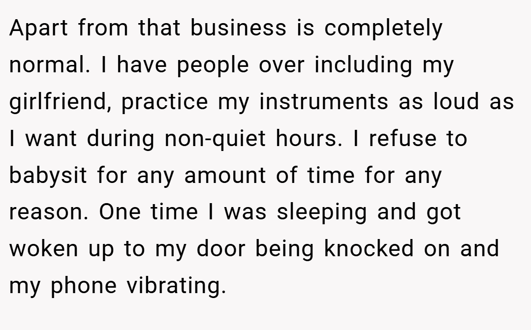 Apart from that business is completely normal. I have people over including my girlfriend, practice my instruments as loud as I want during non-quiet hours. I refuse to babysit for any amount of time for any reason. One time I was sleeping and got woken up to my door being knocked on and my phone vibrating.