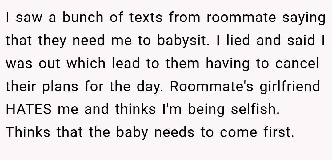 I saw a bunch of texts from roommate saying that they need me to babysit. I lied and said I was out which lead to them having to cancel their plans for the day. Roommate's girlfriend HATES me and thinks I'm being selfish. Thinks that the baby needs to come first.