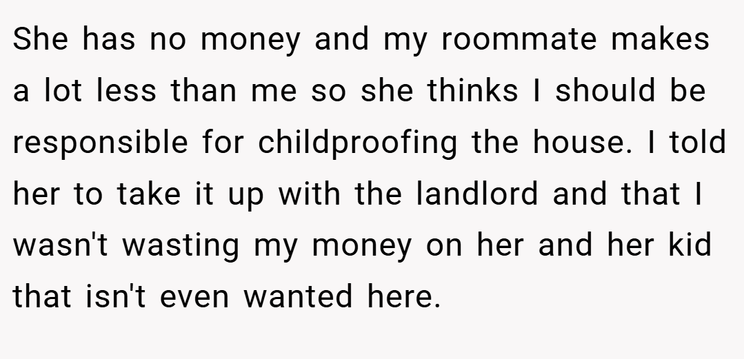 She has no money and my roommate makes a lot less than me so she thinks I should be responsible for childproofing the house. I told her to take it up with the landlord and that I wasn't wasting my money on her and her kid that isn't even wanted here.