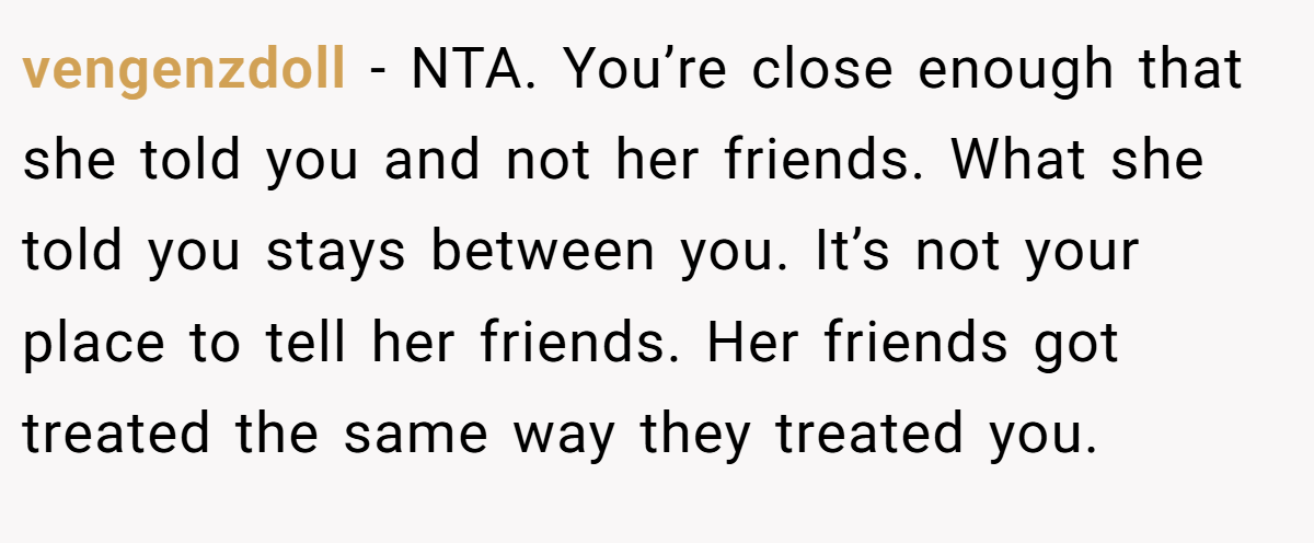 vengenzdoll − NTA. You’re close enough that she told you and not her friends. What she told you stays between you. It’s not your place to tell her friends. Her friends got treated the same way they treated you.