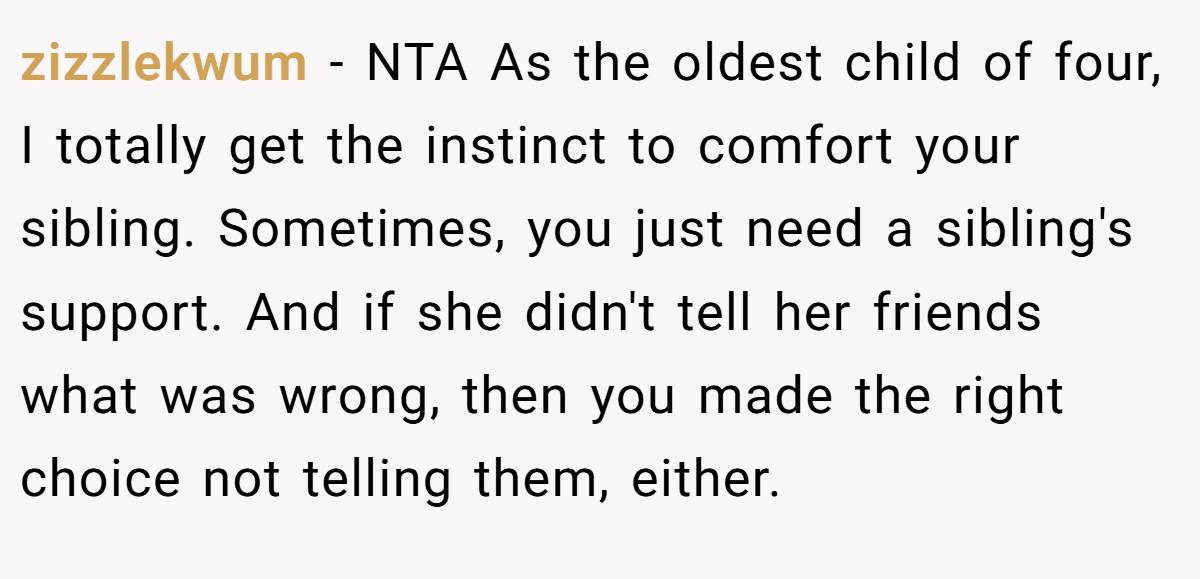 zizzlekwum − NTA As the oldest child of four, I totally get the instinct to comfort your sibling. Sometimes, you just need a sibling's support. And if she didn't tell her friends what was wrong, then you made the right choice not telling them, either.
