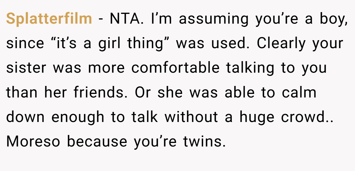 Splatterfilm − NTA. I’m assuming you’re a boy, since “it’s a girl thing” was used. Clearly your sister was more comfortable talking to you than her friends. Or she was able to calm down enough to talk without a huge crowd.. Moreso because you’re twins.