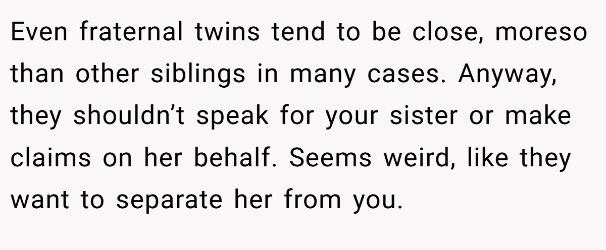 Even fraternal twins tend to be close, moreso than other siblings in many cases. Anyway, they shouldn’t speak for your sister or make claims on her behalf. Seems weird, like they want to separate her from you.