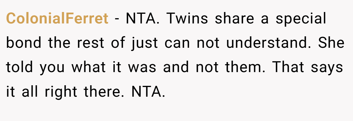ColonialFerret − NTA. Twins share a special bond the rest of just can not understand. She told you what it was and not them. That says it all right there. NTA.