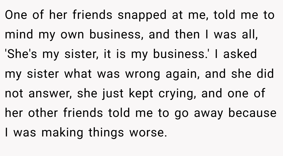 One of her friends snapped at me, told me to mind my own business, and then I was all, 'She's my sister, it is my business.' I asked my sister what was wrong again, and she did not answer, she just kept crying, and one of her other friends told me to go away because I was making things worse.