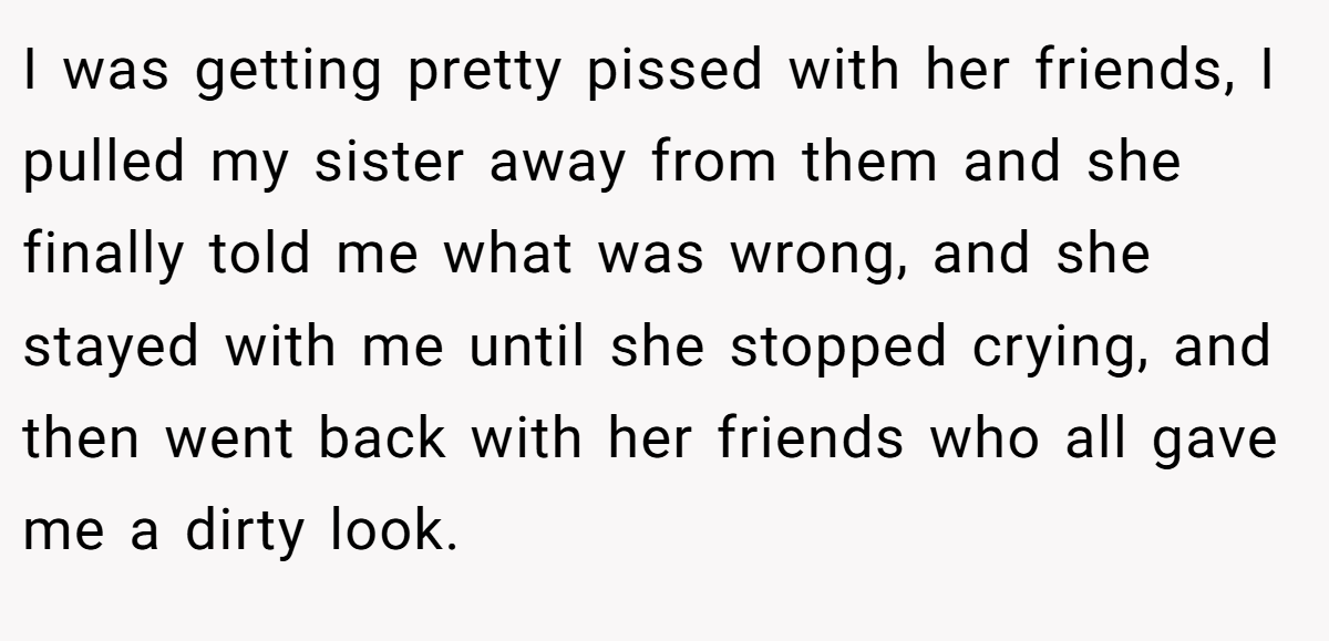 I was getting pretty pissed with her friends, I pulled my sister away from them and she finally told me what was wrong, and she stayed with me until she stopped crying, and then went back with her friends who all gave me a dirty look.