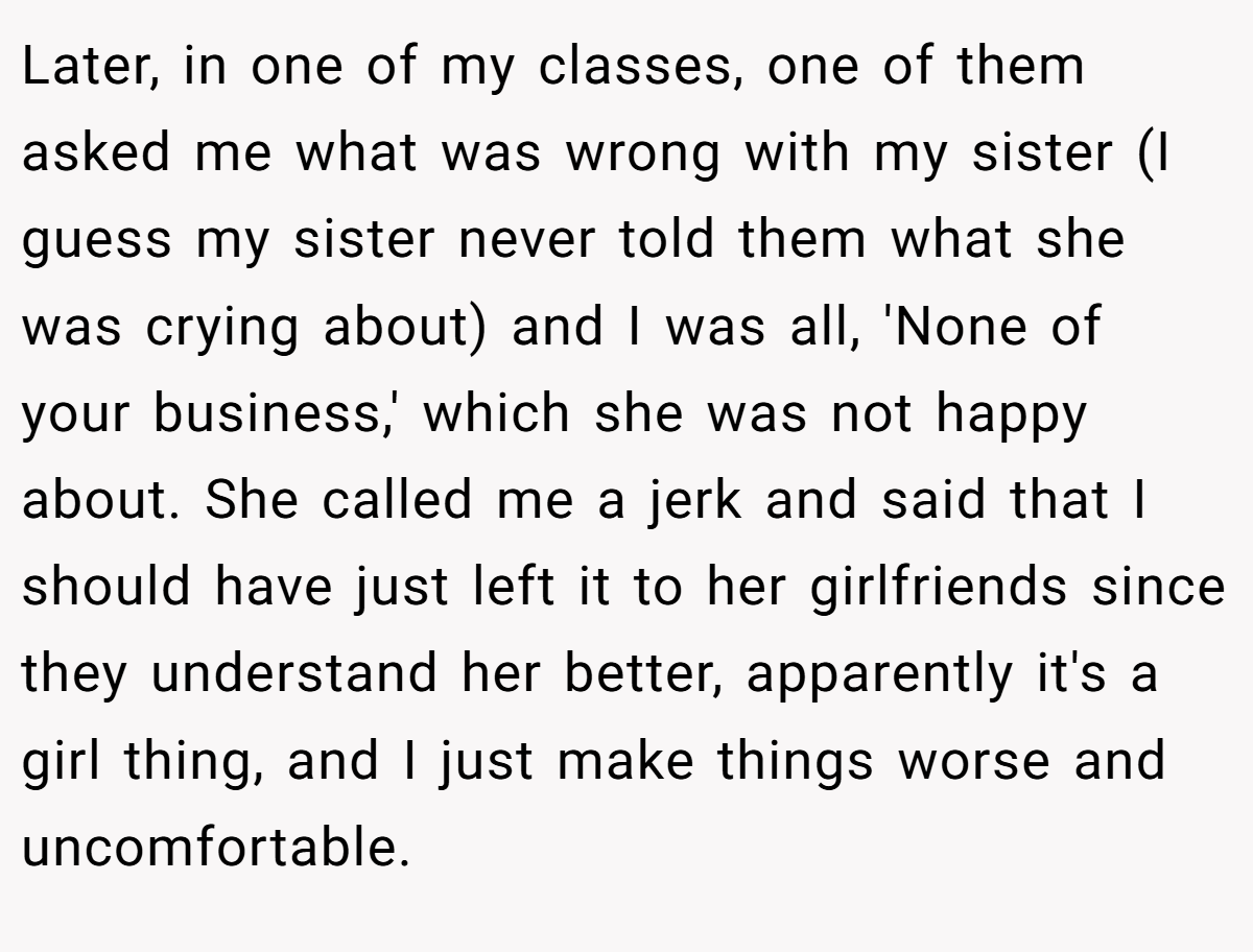 Later, in one of my classes, one of them asked me what was wrong with my sister (I guess my sister never told them what she was crying about) and I was all, 'None of your business,' which she was not happy about. She called me a jerk and said that I should have just left it to her girlfriends since they understand her better, apparently it's a girl thing, and I just make things worse and uncomfortable.