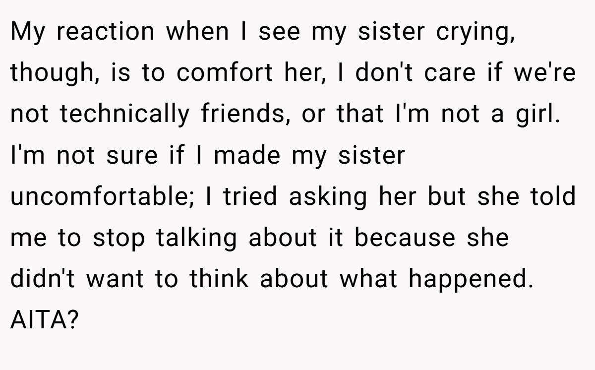 My reaction when I see my sister crying, though, is to comfort her, I don't care if we're not technically friends, or that I'm not a girl. I'm not sure if I made my sister uncomfortable; I tried asking her but she told me to stop talking about it because she didn't want to think about what happened. AITA?