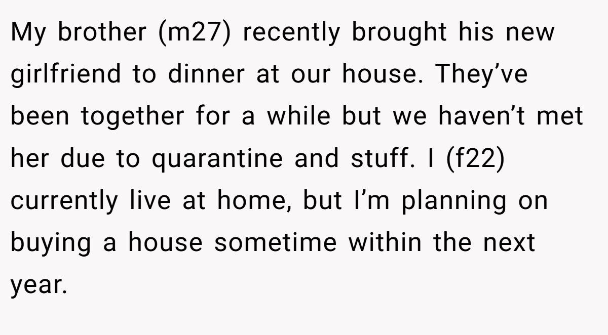 My brother (m27) recently brought his new girlfriend to dinner at our house. They’ve been together for a while but we haven’t met her due to quarantine and stuff. I (f22) currently live at home, but I’m planning on buying a house sometime within the next year.