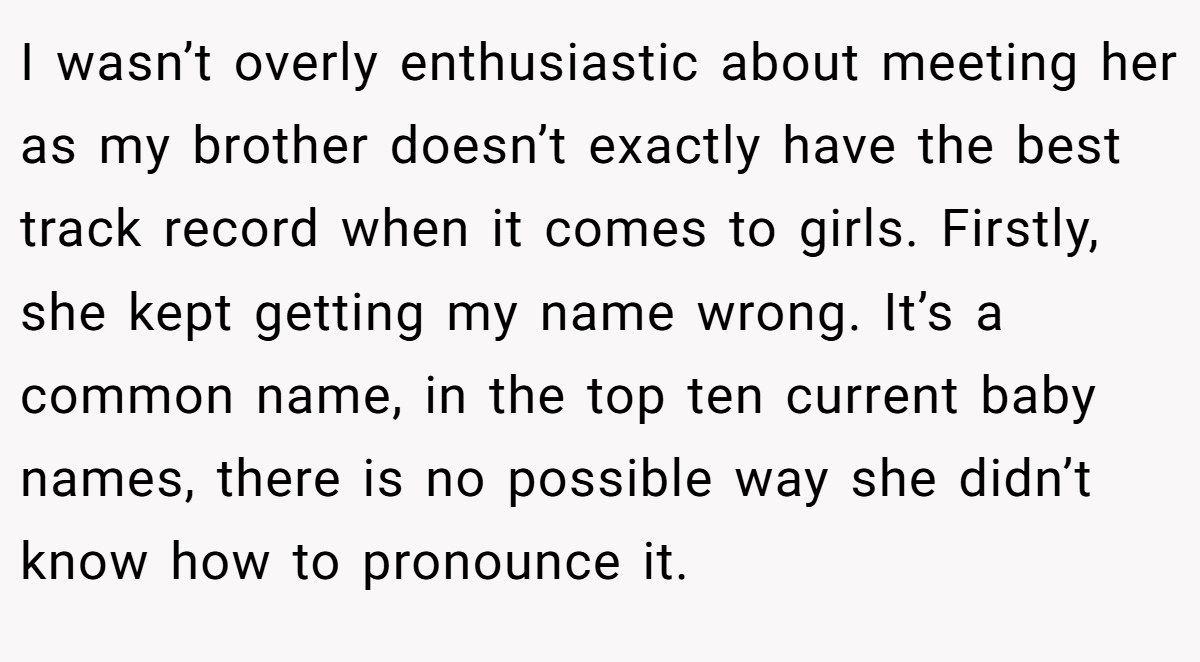 I wasn’t overly enthusiastic about meeting her as my brother doesn’t exactly have the best track record when it comes to girls. Firstly, she kept getting my name wrong. It’s a common name, in the top ten current baby names, there is no possible way she didn’t know how to pronounce it.
